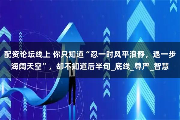 配资论坛线上 你只知道“忍一时风平浪静，退一步海阔天空”，却不知道后半句_底线_尊严_智慧