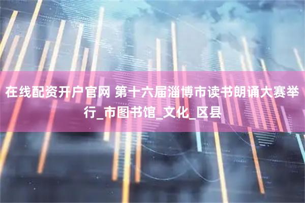 在线配资开户官网 第十六届淄博市读书朗诵大赛举行_市图书馆_文化_区县