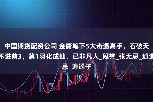 中国期货配资公司 金庸笔下5大奇遇高手，石破天挤不进前3，第1羽化成仙、已非凡人_段誉_张无忌_逍遥子