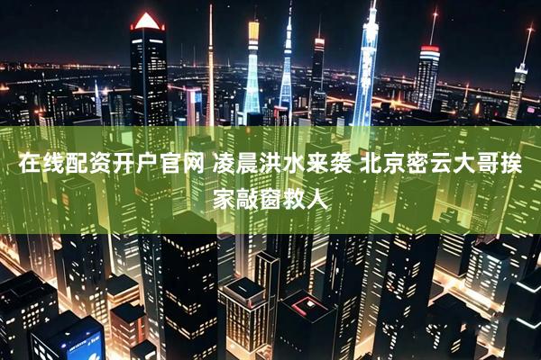 在线配资开户官网 凌晨洪水来袭 北京密云大哥挨家敲窗救人