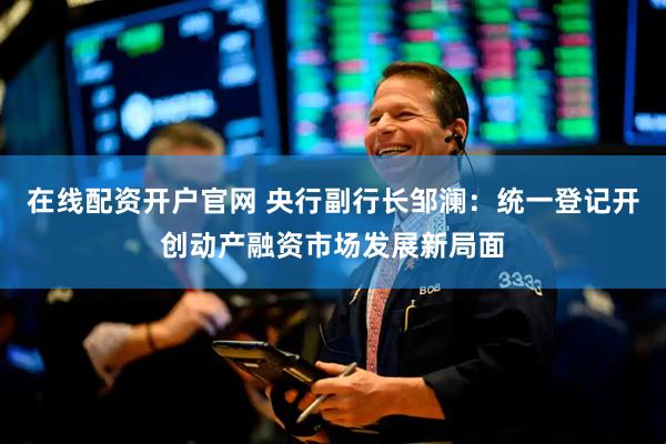 在线配资开户官网 央行副行长邹澜：统一登记开创动产融资市场发展新局面