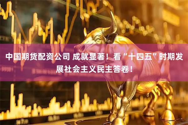 中国期货配资公司 成就显著！看“十四五”时期发展社会主义民主答卷！