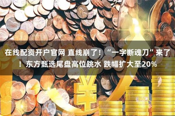 在线配资开户官网 直线崩了！“一字断魂刀”来了！东方甄选尾盘高位跳水 跌幅扩大至20%