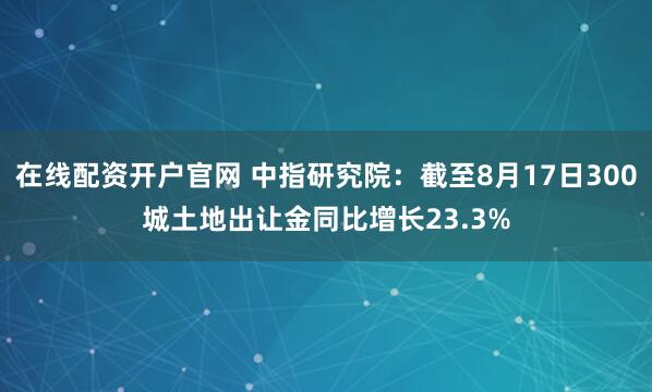 在线配资开户官网 中指研究院：截至8月17日300城土地出让金同比增长23.3%