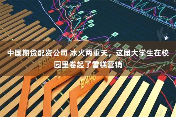 中国期货配资公司 冰火两重天，这届大学生在校园里卷起了雪糕营销