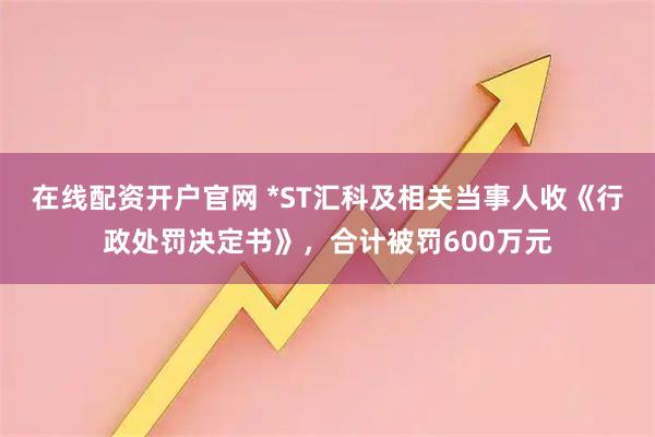 在线配资开户官网 *ST汇科及相关当事人收《行政处罚决定书》，合计被罚600万元