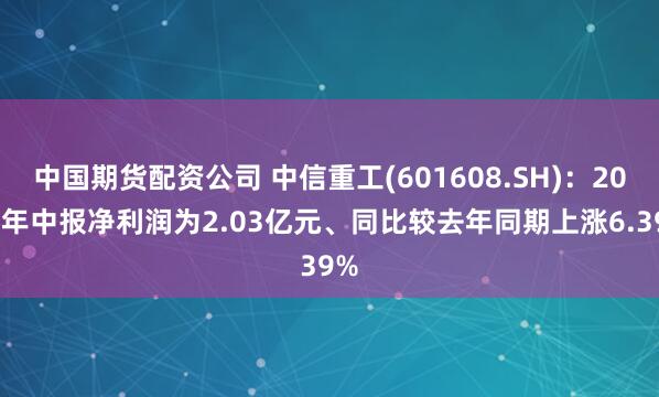 中国期货配资公司 中信重工(601608.SH)：2025年中报净利润为2.03亿元、同比较去年同期上涨6.39%