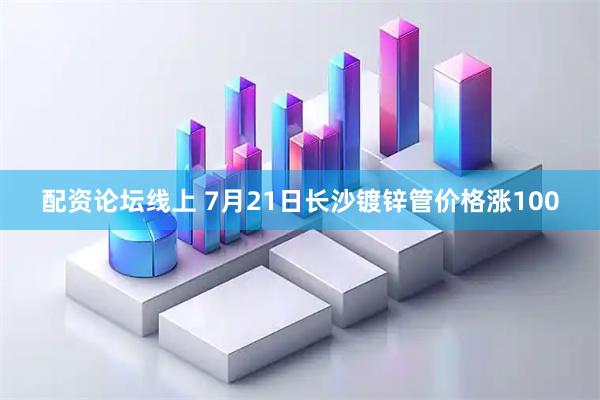 配资论坛线上 7月21日长沙镀锌管价格涨100
