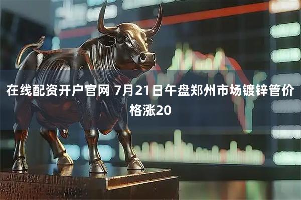 在线配资开户官网 7月21日午盘郑州市场镀锌管价格涨20