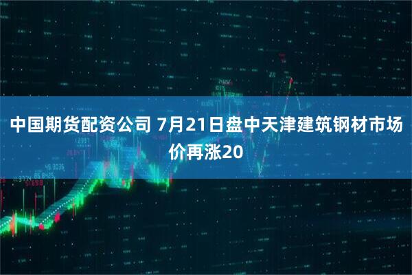 中国期货配资公司 7月21日盘中天津建筑钢材市场价再涨20