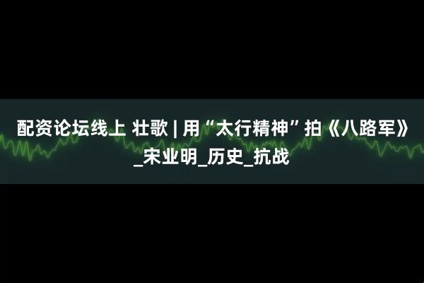 配资论坛线上 壮歌 | 用“太行精神”拍《八路军》_宋业明_历史_抗战