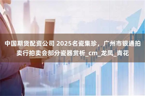 中国期货配资公司 2025名瓷集珍，广州市银通拍卖行拍卖会部分瓷器赏析_cm_龙凤_青花