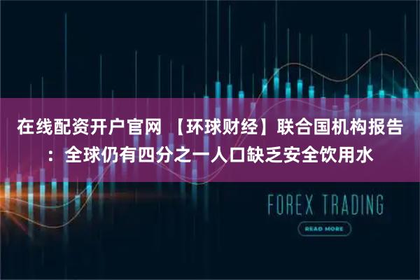 在线配资开户官网 【环球财经】联合国机构报告：全球仍有四分之一人口缺乏安全饮用水