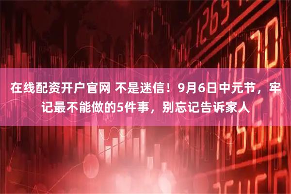在线配资开户官网 不是迷信！9月6日中元节，牢记最不能做的5件事，别忘记告诉家人