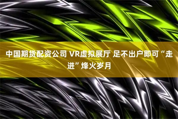 中国期货配资公司 VR虚拟展厅 足不出户即可“走进”烽火岁月