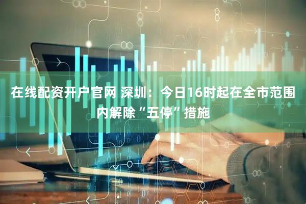 在线配资开户官网 深圳：今日16时起在全市范围内解除“五停”措施
