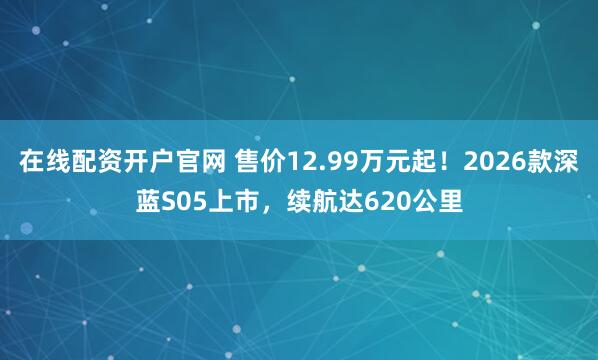 在线配资开户官网 售价12.99万元起!2026款深蓝S05上市,续航达620公里