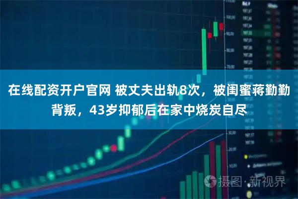 在线配资开户官网 被丈夫出轨8次，被闺蜜蒋勤勤背叛，43岁抑郁后在家中烧炭自尽