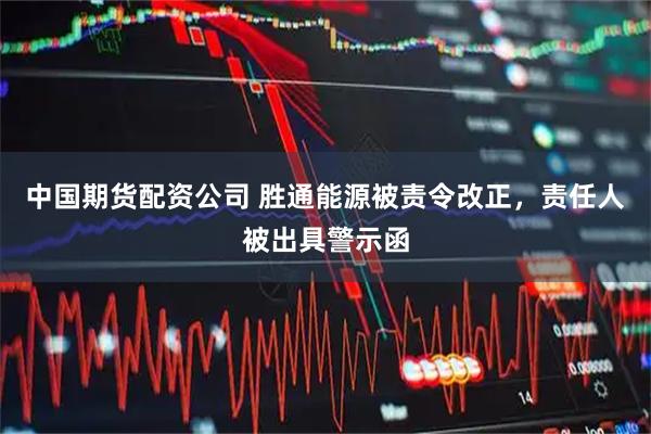 中国期货配资公司 胜通能源被责令改正，责任人被出具警示函