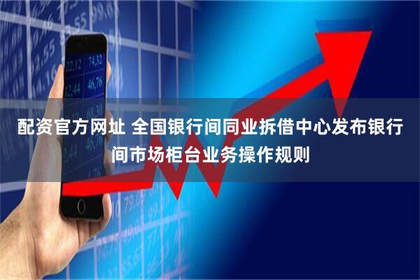 配资官方网址 全国银行间同业拆借中心发布银行间市场柜台业务操作规则