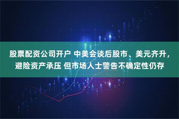 股票配资公司开户 中美会谈后股市、美元齐升，避险资产承压 但市场人士警告不确定性仍存
