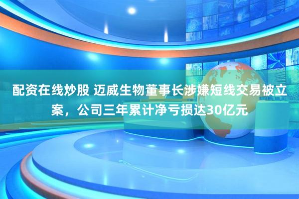 配资在线炒股 迈威生物董事长涉嫌短线交易被立案，公司三年累计净亏损达30亿元