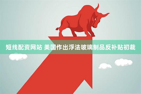 短线配资网站 美国作出浮法玻璃制品反补贴初裁