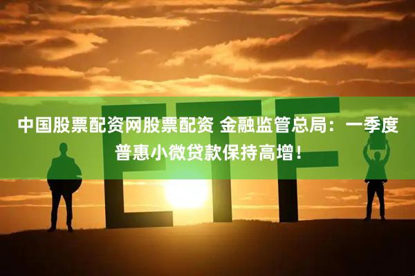 中国股票配资网股票配资 金融监管总局：一季度普惠小微贷款保持高增！