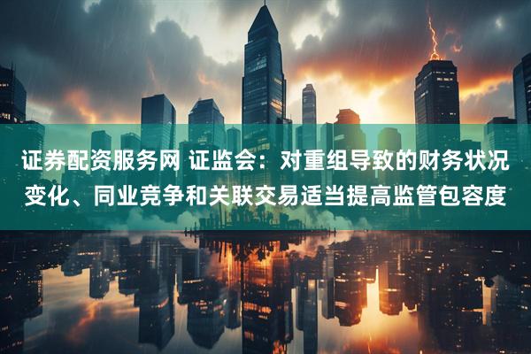 证券配资服务网 证监会：对重组导致的财务状况变化、同业竞争和关联交易适当提高监管包容度