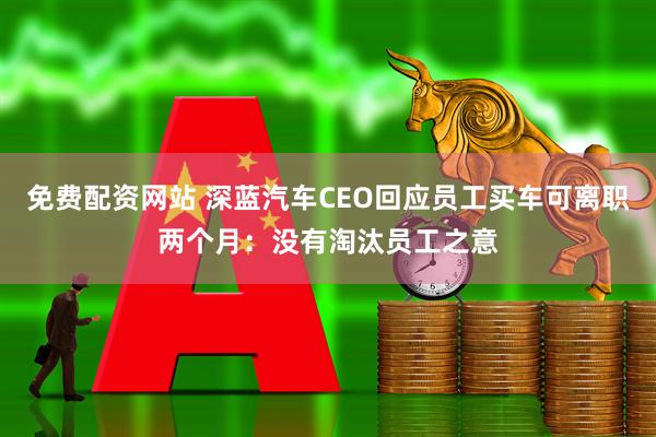 免费配资网站 深蓝汽车CEO回应员工买车可离职两个月：没有淘汰员工之意