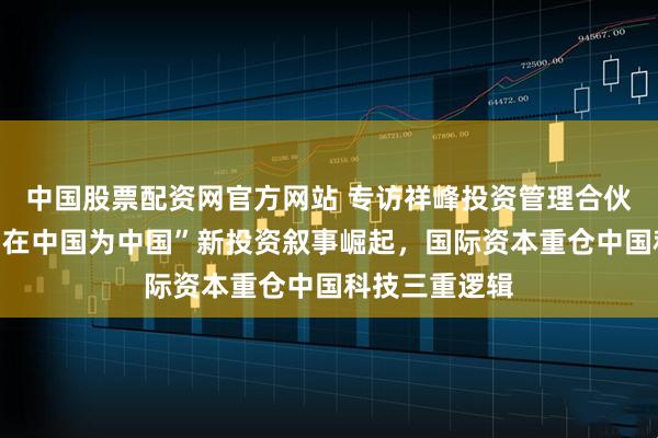 中国股票配资网官方网站 专访祥峰投资管理合伙人夏志进：“在中国为中国”新投资叙事崛起，国际资本重仓中国科技三重逻辑