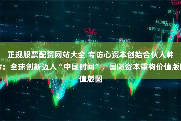 正规股票配资网站大全 专访心资本创始合伙人韩彦：全球创新迈入“中国时间”，国际资本重构价值版图