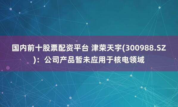 国内前十股票配资平台 津荣天宇(300988.SZ)：公司产品暂未应用于核电领域