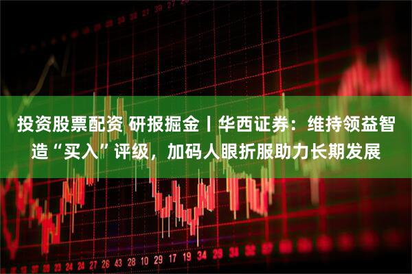 投资股票配资 研报掘金丨华西证券：维持领益智造“买入”评级，加码人眼折服助力长期发展