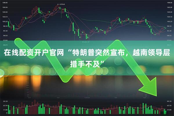 在线配资开户官网 “特朗普突然宣布，越南领导层措手不及”