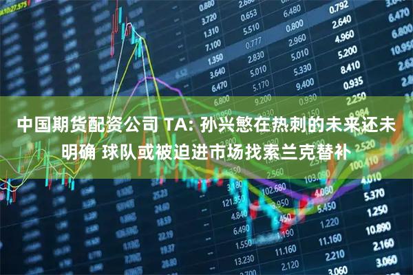 中国期货配资公司 TA: 孙兴慜在热刺的未来还未明确 球队或被迫进市场找索兰克替补
