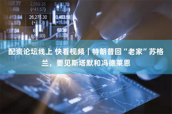 配资论坛线上 快看视频｜特朗普回“老家”苏格兰，要见斯塔默和冯德莱恩