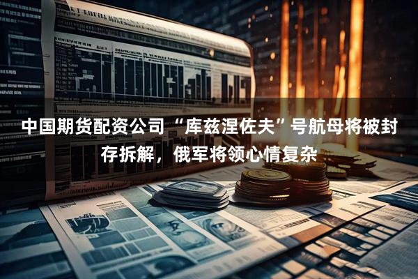 中国期货配资公司 “库兹涅佐夫”号航母将被封存拆解，俄军将领心情复杂