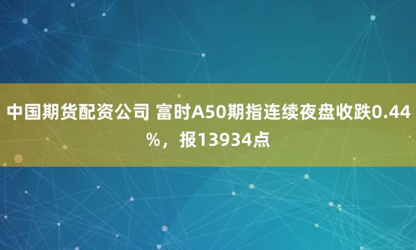 中国期货配资公司 富时A50期指连续夜盘收跌0.44%，报13934点
