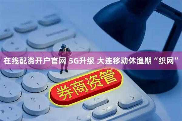 在线配资开户官网 5G升级 大连移动休渔期“织网”