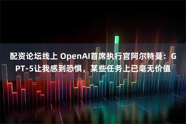 配资论坛线上 OpenAI首席执行官阿尔特曼：GPT-5让我感到恐惧，某些任务上已毫无价值