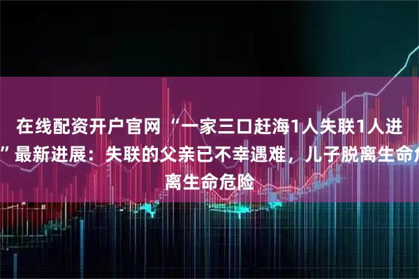 在线配资开户官网 “一家三口赶海1人失联1人进ICU”最新进展：失联的父亲已不幸遇难，儿子脱离生命危险
