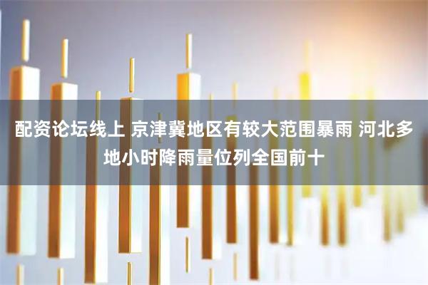 配资论坛线上 京津冀地区有较大范围暴雨 河北多地小时降雨量位列全国前十