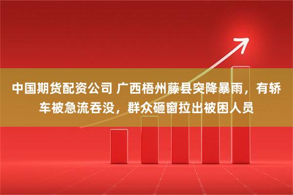 中国期货配资公司 广西梧州藤县突降暴雨，有轿车被急流吞没，群众砸窗拉出被困人员