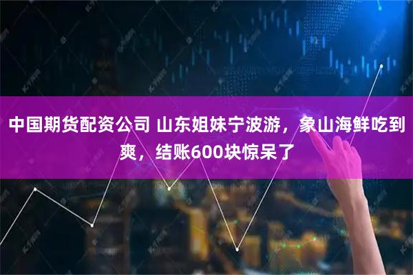 中国期货配资公司 山东姐妹宁波游，象山海鲜吃到爽，结账600块惊呆了