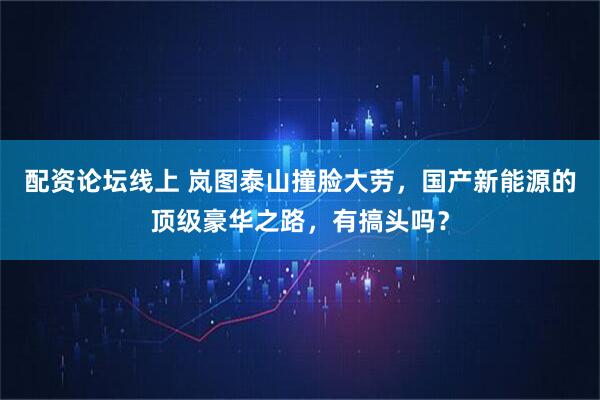 配资论坛线上 岚图泰山撞脸大劳，国产新能源的顶级豪华之路，有搞头吗？