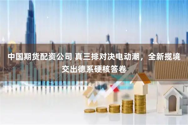 中国期货配资公司 真三排对决电动潮，全新揽境交出德系硬核答卷