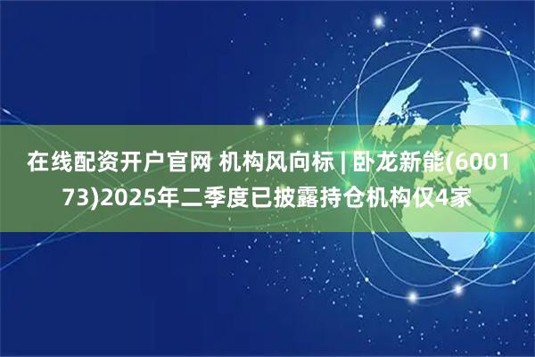 在线配资开户官网 机构风向标 | 卧龙新能(600173)2025年二季度已披露持仓机构仅4家