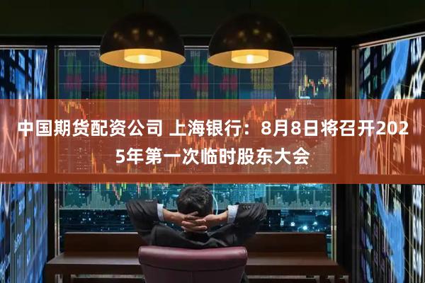中国期货配资公司 上海银行：8月8日将召开2025年第一次临时股东大会