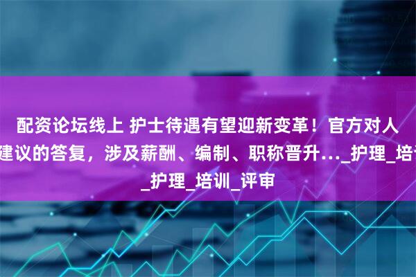 配资论坛线上 护士待遇有望迎新变革！官方对人大代表建议的答复，涉及薪酬、编制、职称晋升…_护理_培训_评审